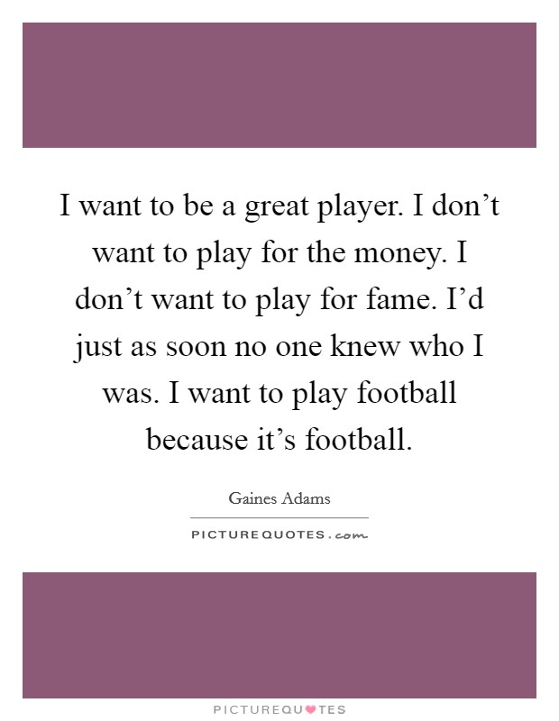 I want to be a great player. I don't want to play for the money. I don't want to play for fame. I'd just as soon no one knew who I was. I want to play football because it's football. Picture Quote #1