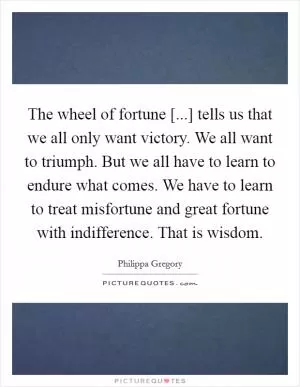 The wheel of fortune [...] tells us that we all only want victory. We all want to triumph. But we all have to learn to endure what comes. We have to learn to treat misfortune and great fortune with indifference. That is wisdom Picture Quote #1