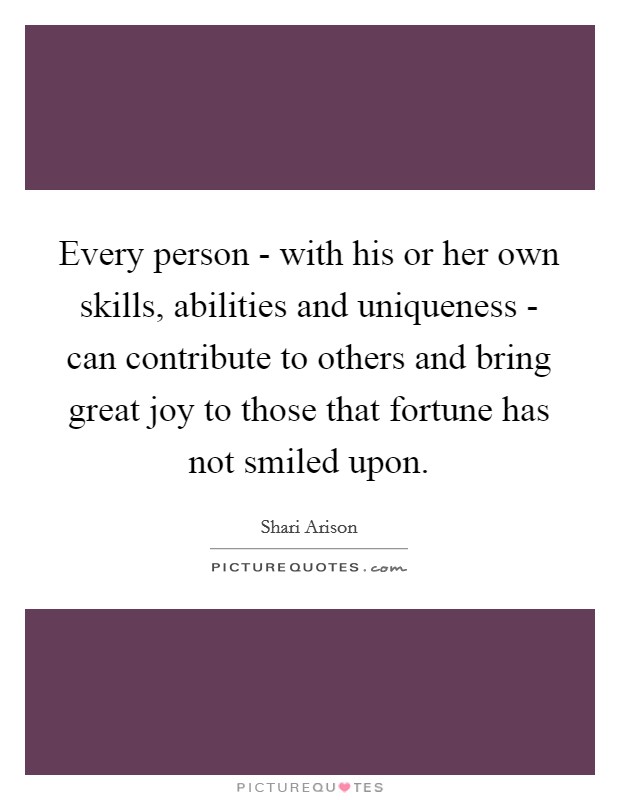 Every person - with his or her own skills, abilities and uniqueness - can contribute to others and bring great joy to those that fortune has not smiled upon. Picture Quote #1