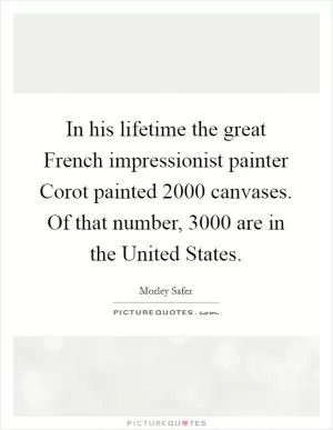 In his lifetime the great French impressionist painter Corot painted 2000 canvases. Of that number, 3000 are in the United States Picture Quote #1
