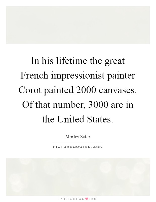 In his lifetime the great French impressionist painter Corot painted 2000 canvases. Of that number, 3000 are in the United States. Picture Quote #1