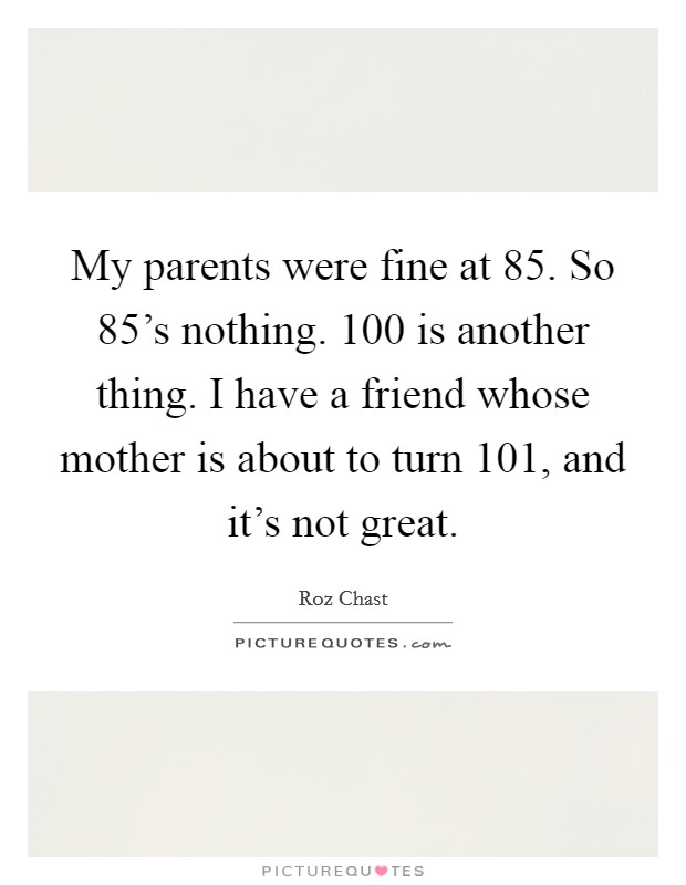 My parents were fine at 85. So 85’s nothing. 100 is another thing. I have a friend whose mother is about to turn 101, and it’s not great Picture Quote #1