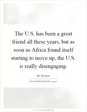 The U.S. has been a great friend all these years, but as soon as Africa found itself starting to move up, the U.S. is really disengaging Picture Quote #1