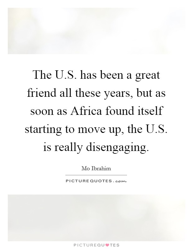 The U.S. has been a great friend all these years, but as soon as Africa found itself starting to move up, the U.S. is really disengaging. Picture Quote #1