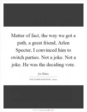 Matter of fact, the way we got a path, a great friend, Arlen Specter, I convinced him to switch parties. Not a joke. Not a joke. He was the deciding vote Picture Quote #1
