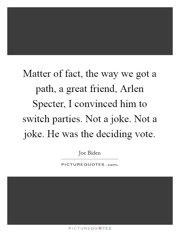 Matter of fact, the way we got a path, a great friend, Arlen Specter, I convinced him to switch parties. Not a joke. Not a joke. He was the deciding vote. Picture Quote #1