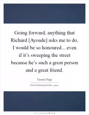 Going forward, anything that Richard [Ayoade] asks me to do, I would be so honoured... even if it’s sweeping the street because he’s such a great person and a great friend Picture Quote #1