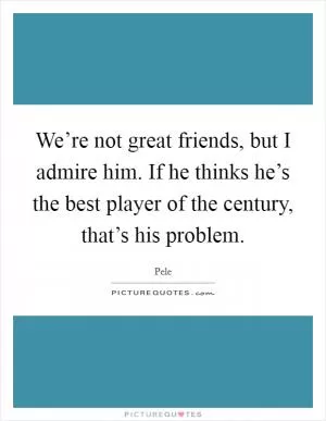 We’re not great friends, but I admire him. If he thinks he’s the best player of the century, that’s his problem Picture Quote #1
