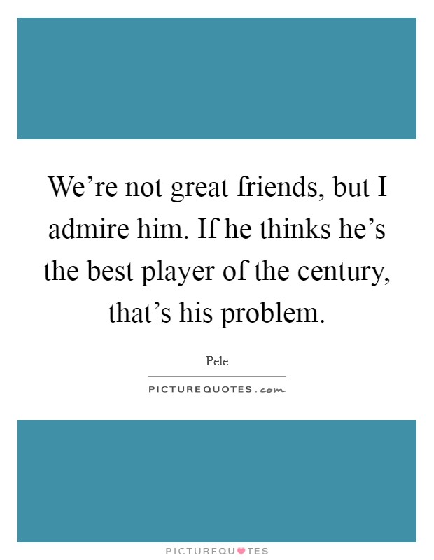 We're not great friends, but I admire him. If he thinks he's the best player of the century, that's his problem. Picture Quote #1