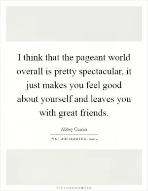 I think that the pageant world overall is pretty spectacular, it just makes you feel good about yourself and leaves you with great friends Picture Quote #1