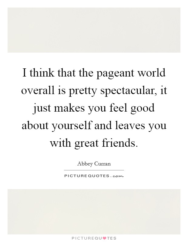 I think that the pageant world overall is pretty spectacular, it just makes you feel good about yourself and leaves you with great friends. Picture Quote #1