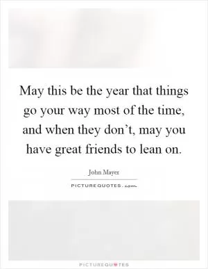 May this be the year that things go your way most of the time, and when they don’t, may you have great friends to lean on Picture Quote #1