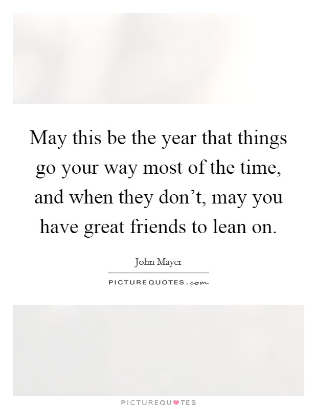 May this be the year that things go your way most of the time, and when they don't, may you have great friends to lean on. Picture Quote #1