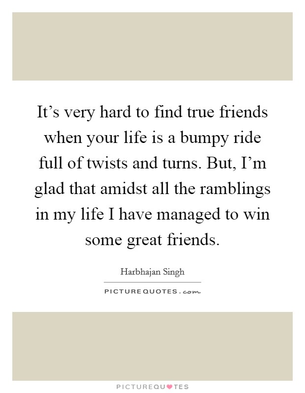 It's very hard to find true friends when your life is a bumpy ride full of twists and turns. But, I'm glad that amidst all the ramblings in my life I have managed to win some great friends. Picture Quote #1