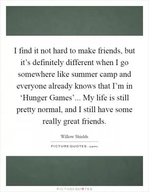 I find it not hard to make friends, but it’s definitely different when I go somewhere like summer camp and everyone already knows that I’m in ‘Hunger Games’... My life is still pretty normal, and I still have some really great friends Picture Quote #1