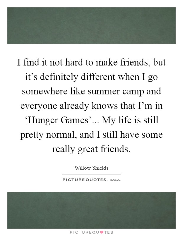 I find it not hard to make friends, but it's definitely different when I go somewhere like summer camp and everyone already knows that I'm in ‘Hunger Games'... My life is still pretty normal, and I still have some really great friends. Picture Quote #1