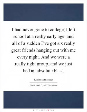 I had never gone to college, I left school at a really early age, and all of a sudden I’ve got six really great friends hanging out with me every night. And we were a really tight group, and we just had an absolute blast Picture Quote #1
