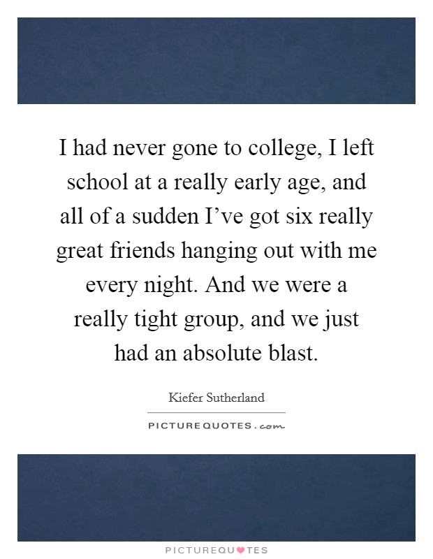 I had never gone to college, I left school at a really early age, and all of a sudden I've got six really great friends hanging out with me every night. And we were a really tight group, and we just had an absolute blast. Picture Quote #1