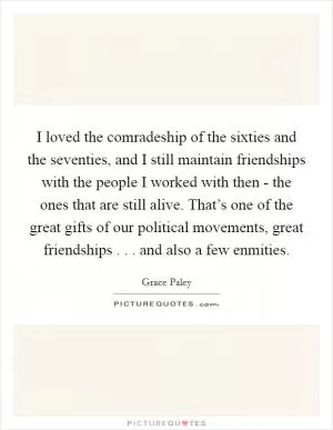 I loved the comradeship of the sixties and the seventies, and I still maintain friendships with the people I worked with then - the ones that are still alive. That’s one of the great gifts of our political movements, great friendships . . . and also a few enmities Picture Quote #1