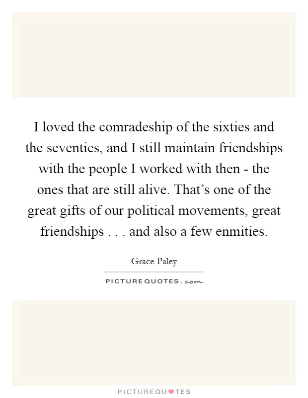 I loved the comradeship of the sixties and the seventies, and I still maintain friendships with the people I worked with then - the ones that are still alive. That's one of the great gifts of our political movements, great friendships . . . and also a few enmities. Picture Quote #1