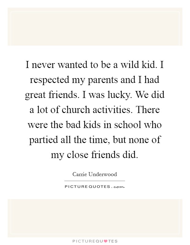 I never wanted to be a wild kid. I respected my parents and I had great friends. I was lucky. We did a lot of church activities. There were the bad kids in school who partied all the time, but none of my close friends did. Picture Quote #1
