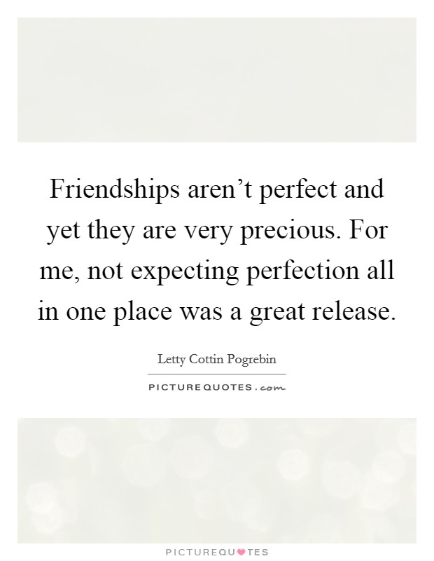 Friendships aren't perfect and yet they are very precious. For me, not expecting perfection all in one place was a great release. Picture Quote #1