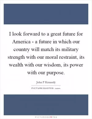 I look forward to a great future for America - a future in which our country will match its military strength with our moral restraint, its wealth with our wisdom, its power with our purpose Picture Quote #1