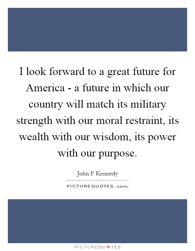 I look forward to a great future for America - a future in which our country will match its military strength with our moral restraint, its wealth with our wisdom, its power with our purpose. Picture Quote #1