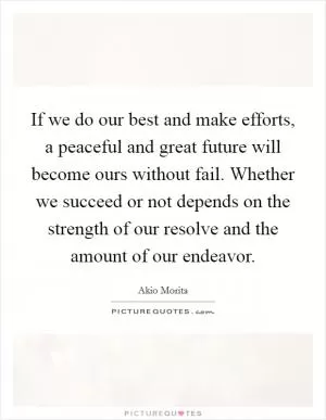 If we do our best and make efforts, a peaceful and great future will become ours without fail. Whether we succeed or not depends on the strength of our resolve and the amount of our endeavor Picture Quote #1