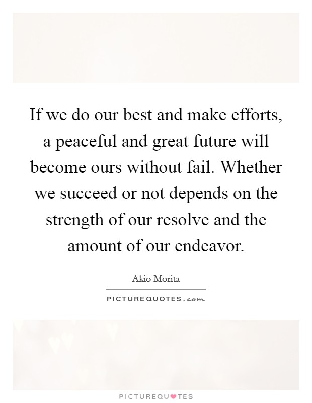 If we do our best and make efforts, a peaceful and great future will become ours without fail. Whether we succeed or not depends on the strength of our resolve and the amount of our endeavor. Picture Quote #1