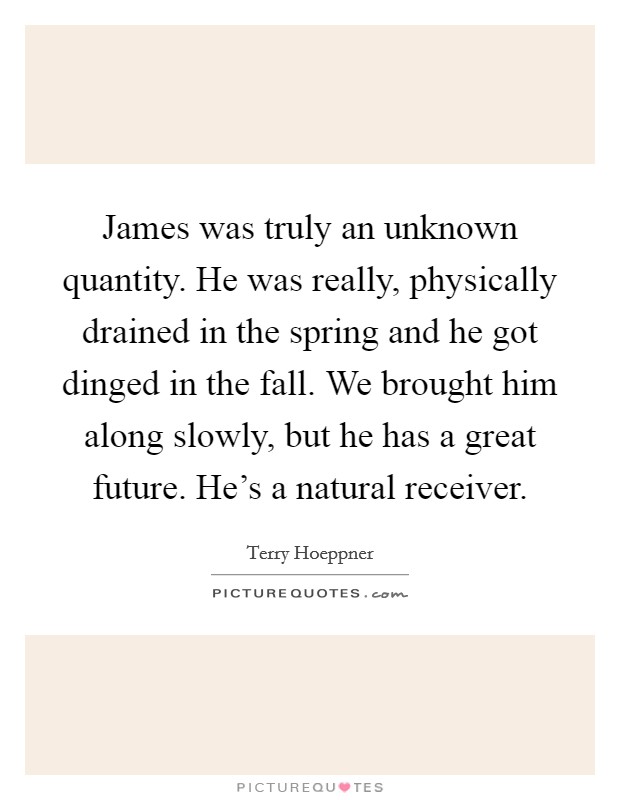 James was truly an unknown quantity. He was really, physically drained in the spring and he got dinged in the fall. We brought him along slowly, but he has a great future. He's a natural receiver. Picture Quote #1
