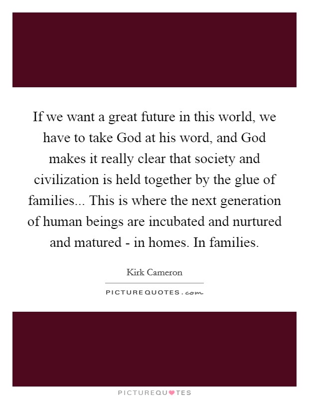 If we want a great future in this world, we have to take God at his word, and God makes it really clear that society and civilization is held together by the glue of families... This is where the next generation of human beings are incubated and nurtured and matured - in homes. In families. Picture Quote #1