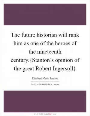 The future historian will rank him as one of the heroes of the nineteenth century.{Stanton’s opinion of the great Robert Ingersoll} Picture Quote #1
