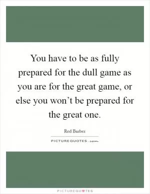 You have to be as fully prepared for the dull game as you are for the great game, or else you won’t be prepared for the great one Picture Quote #1