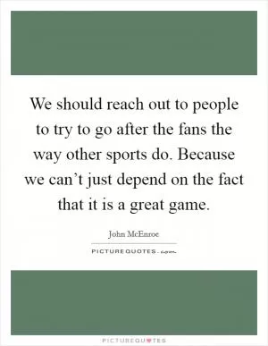 We should reach out to people to try to go after the fans the way other sports do. Because we can’t just depend on the fact that it is a great game Picture Quote #1