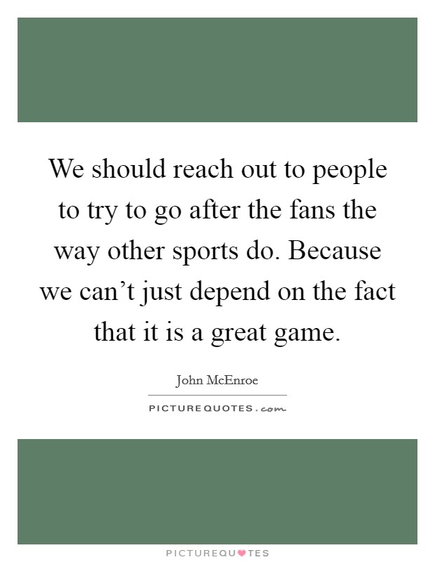 We should reach out to people to try to go after the fans the way other sports do. Because we can't just depend on the fact that it is a great game. Picture Quote #1