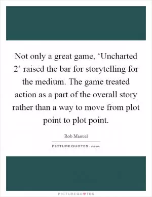 Not only a great game, ‘Uncharted 2’ raised the bar for storytelling for the medium. The game treated action as a part of the overall story rather than a way to move from plot point to plot point Picture Quote #1