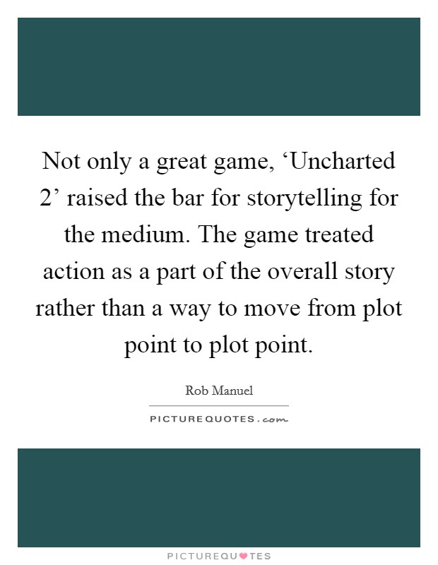 Not only a great game, ‘Uncharted 2' raised the bar for storytelling for the medium. The game treated action as a part of the overall story rather than a way to move from plot point to plot point. Picture Quote #1