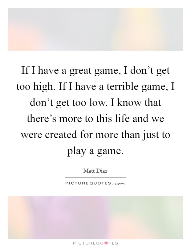 If I have a great game, I don't get too high. If I have a terrible game, I don't get too low. I know that there's more to this life and we were created for more than just to play a game. Picture Quote #1
