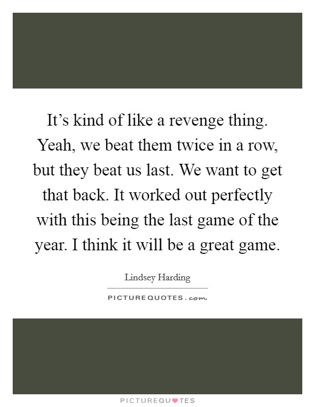 It's kind of like a revenge thing. Yeah, we beat them twice in a row, but they beat us last. We want to get that back. It worked out perfectly with this being the last game of the year. I think it will be a great game. Picture Quote #1