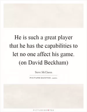 He is such a great player that he has the capabilities to let no one affect his game. (on David Beckham) Picture Quote #1