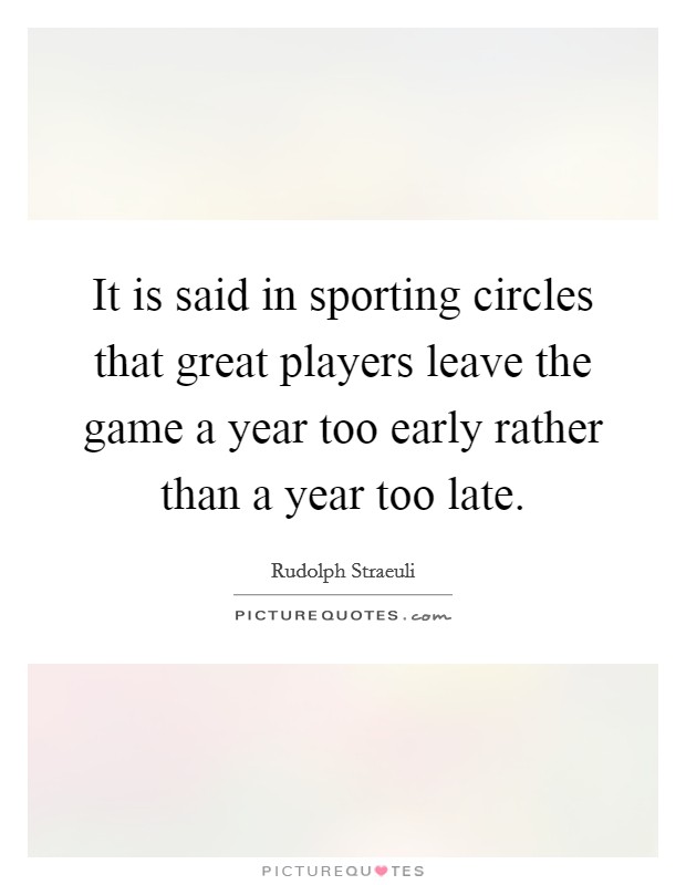 It is said in sporting circles that great players leave the game a year too early rather than a year too late. Picture Quote #1