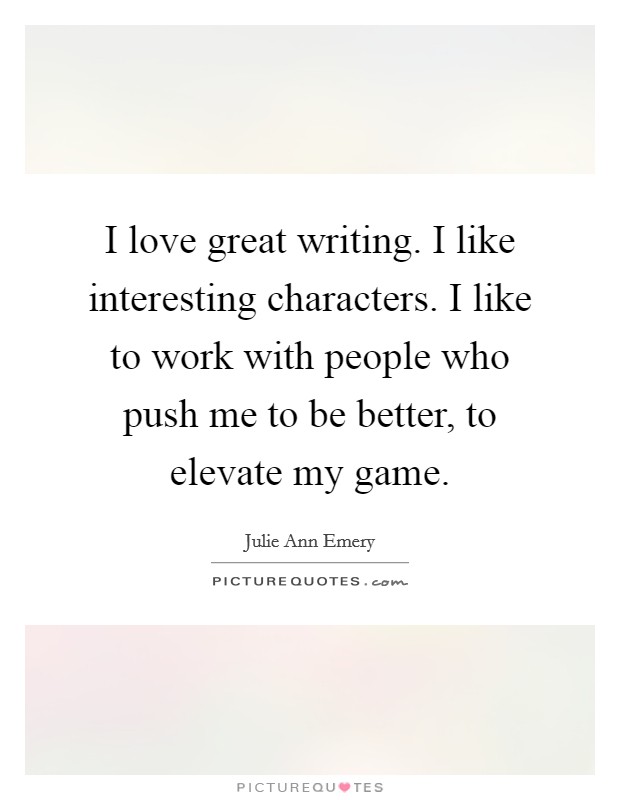 I love great writing. I like interesting characters. I like to work with people who push me to be better, to elevate my game. Picture Quote #1