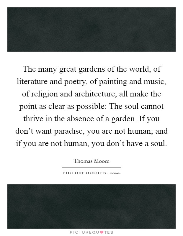 The many great gardens of the world, of literature and poetry, of painting and music, of religion and architecture, all make the point as clear as possible: The soul cannot thrive in the absence of a garden. If you don't want paradise, you are not human; and if you are not human, you don't have a soul. Picture Quote #1