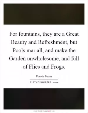 For fountains, they are a Great Beauty and Refreshment, but Pools mar all, and make the Garden unwholesome, and full of Flies and Frogs Picture Quote #1