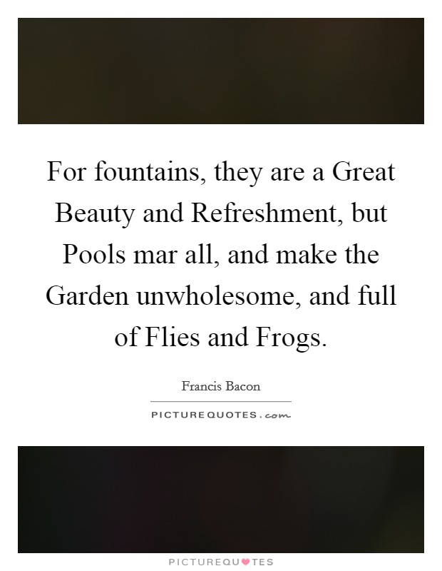 For fountains, they are a Great Beauty and Refreshment, but Pools mar all, and make the Garden unwholesome, and full of Flies and Frogs. Picture Quote #1