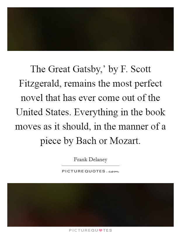 The Great Gatsby,' by F. Scott Fitzgerald, remains the most perfect novel that has ever come out of the United States. Everything in the book moves as it should, in the manner of a piece by Bach or Mozart. Picture Quote #1