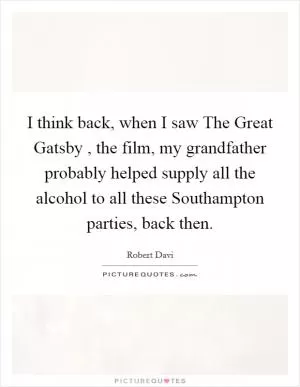 I think back, when I saw The Great Gatsby , the film, my grandfather probably helped supply all the alcohol to all these Southampton parties, back then Picture Quote #1