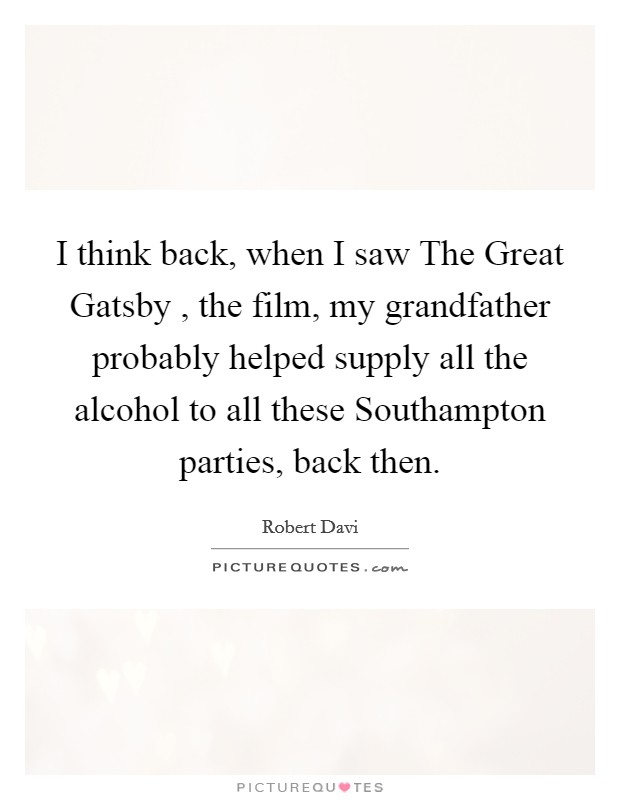 I think back, when I saw The Great Gatsby , the film, my grandfather probably helped supply all the alcohol to all these Southampton parties, back then. Picture Quote #1