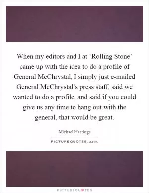 When my editors and I at ‘Rolling Stone’ came up with the idea to do a profile of General McChrystal, I simply just e-mailed General McChrystal’s press staff, said we wanted to do a profile, and said if you could give us any time to hang out with the general, that would be great Picture Quote #1